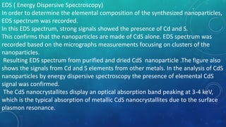 EDS ( Energy Dispersive Spectroscopy)
In order to determine the elemental composition of the synthesized nanoparticles,
EDS spectrum was recorded.
In this EDS spectrum, strong signals showed the presence of Cd and S.
This confirms that the nanoparticles are made of CdS alone. EDS spectrum was
recorded based on the micrographs measurements focusing on clusters of the
nanoparticles.
Resulting EDS spectrum from purified and dried CdS nanoparticle .The figure also
shows the signals from Cd and S elements from other metals. In the analysis of CdS
nanoparticles by energy dispersive spectroscopy the presence of elemental CdS
signal was confirmed.
The CdS nanocrystallites display an optical absorption band peaking at 3-4 keV,
which is the typical absorption of metallic CdS nanocrystallites due to the surface
plasmon resonance.
 
