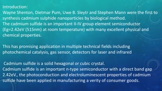 Introduction:
Wayne Shenton, Dietmar Pum, Uwe B. Sleytr and Stephen Mann were the first to
synthesis cadmium sulphide nanoparticles by biological method.
The cadmium sulfide is an important II-IV group element semiconductor
(Eg=2.42eV (515nm) at room temperature) with many excellent physical and
chemical properties.
This has promising application in multiple technical fields including
photochemical catalysis, gas sensor, detectors for laser and infrared
Cadmium sulfide is a solid hexagonal or cubic crystal.
Cadmium sulfide is an important n-type semiconductor with a direct band gap
2.42eV., the photoconduction and electroluminescent properties of cadmium
sulfide have been applied in manufacturing a verity of consumer goods.
 