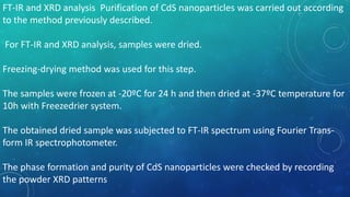 FT-IR and XRD analysis Purification of CdS nanoparticles was carried out according
to the method previously described.
For FT-IR and XRD analysis, samples were dried.
Freezing-drying method was used for this step.
The samples were frozen at -20ºC for 24 h and then dried at -37ºC temperature for
10h with Freezedrier system.
The obtained dried sample was subjected to FT-IR spectrum using Fourier Trans-
form IR spectrophotometer.
The phase formation and purity of CdS nanoparticles were checked by recording
the powder XRD patterns
 
