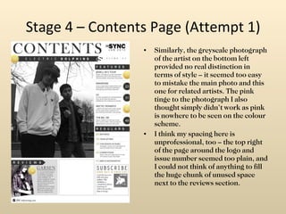 Stage 4 – Contents Page (Attempt 1) Similarly, the greyscale photograph of the artist on the bottom left provided no real distinction in terms of style – it seemed too easy to mistake the main photo and this one for related artists. The pink tinge to the photograph I also thought simply didn’t work as pink is nowhere to be seen on the colour scheme. I think my spacing here is unprofessional, too – the top right of the page around the logo and issue number seemed too plain, and I could not think of anything to fill the huge chunk of unused space next to the reviews section. 