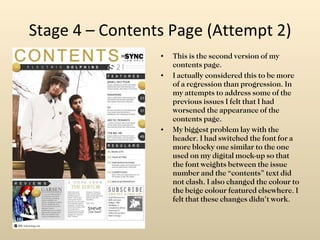 Stage 4 – Contents Page (Attempt 2) This is the second version of my contents page. I actually considered this to be more of a regression than progression. In my attempts to address some of the previous issues I felt that I had worsened the appearance of the contents page. My biggest problem lay with the header. I had switched the font for a more blocky one similar to the one used on my digital mock-up so that the font weights between the issue number and the “contents” text did not clash. I also changed the colour to the beige colour featured elsewhere. I felt that these changes didn’t work. 
