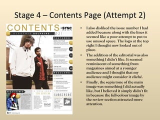 Stage 4 – Contents Page (Attempt 2) I also disliked the issue number I had added because along with the lines it seemed like a poor attempt to put to use unused space. The logo at the top right I thought now looked out of place. The addition of the editorial was also something I didn’t like. It seemed reminiscent of something from magazines aimed at a younger audience and I thought that my audience might consider it cliché. Finally, the sepia tone of the main image was something I did actually like, but I believed it simply didn’t fit in because the full-colour image by the review section attracted more attention. 