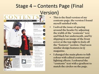 Stage 4 – Contents Page (Final Version) This is the final version of my contents page; the version I found myself satisfied with. I solved the issue of spacing around the header by adjusting the width of the “contents” text and black bar underneath, and by slipping in an image of the front cover at the top right to kick off the “features” section. I had seen similar design features in Q magazine. I changed the main photo to full-colour with edited contrast and lighting effects. I coloured the “contents” text with a gradient to match the circles on the page. 