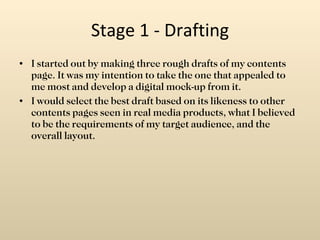 Stage 1 - Drafting I started out by making three rough drafts of my contents page. It was my intention to take the one that appealed to me most and develop a digital mock-up from it. I would select the best draft based on its likeness to other contents pages seen in real media products, what I believed to be the requirements of my target audience, and the overall layout. 