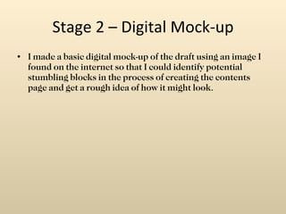 Stage 2 – Digital Mock-up I made a basic digital mock-up of the draft using an image I found on the internet so that I could identify potential stumbling blocks in the process of creating the contents page and get a rough idea of how it might look. 