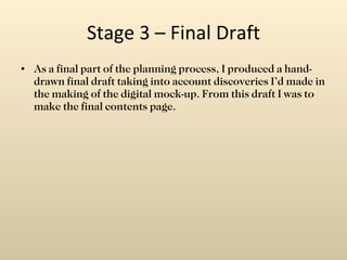 Stage 3 – Final Draft As a final part of the planning process, I produced a hand-drawn final draft taking into account discoveries I’d made in the making of the digital mock-up. From this draft I was to make the final contents page. 