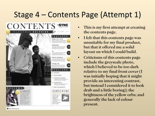 Stage 4 – Contents Page (Attempt 1) This is my first attempt at creating the contents page. I felt that this contents page was unsuitable for my final product, but that it offered me a solid layout on which I could build. Criticisms of this contents page include the greyscale photo, which I believed to be too dark relative to my final front cover (I was initially hoping that it might provide an interesting contrast, but instead I considered it to look drab and a little boring); the brightness of the yellow orbs; and generally the lack of colour present. 