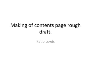 Making of contents page rough
draft.
Katie Lewis
 