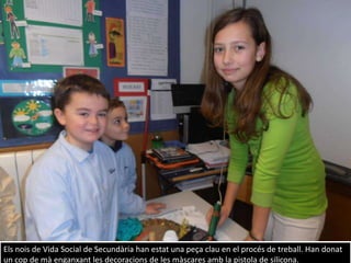 Els nois de Vida Social de Secundària han estat una peça clau en el procés de treball. Han donat
un cop de mà enganxant les decoracions de les màscares amb la pistola de silicona.
 