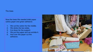 The trees
Now,the trees.We needed toilet paper
carton,paper and green adhesive.
1. We cut the carton for the middle.
2. We sticks the two sides.
3. Cut down for the support.
4. We put the paper and we wrinkle it.
5. And over the paper cut the
adhesive.
 