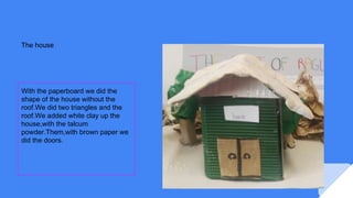 The house
With the paperboard we did the
shape of the house without the
roof.We did two triangles and the
roof.We added white clay up the
house,with the talcum
powder.Them,with brown paper we
did the doors.
 