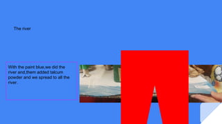 The river
With the paint blue,we did the
river and,them added talcum
powder and we spread to all the
river.
 