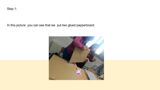 Step 1:
In this picture you can see that we put two glued papperboard.
 