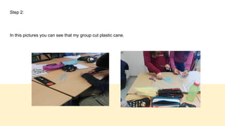 Step 2:
In this pictures you can see that my group cut plastic cane.
 