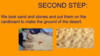 SECOND STEP:
We took sand and stones and put them on the
cardboard to make the ground of the desert.
 