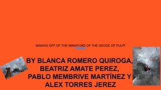 MAKING OFF OF THE MINIATURE OF THE GEODE OF PULPÍ
BY BLANCA ROMERO QUIROGA,
BEATRIZ AMATE PEREZ,
PABLO MEMBRIVE MARTÍNEZ Y
ALEX TORRES JEREZ
 
