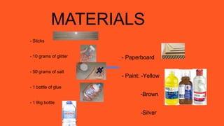 MATERIALS
- Sticks
- 10 grams of glitter
- 50 grams of salt
- 1 bottle of glue
- 1 Big bottle
- Paperboard
- Paint: -Yellow
-Brown
-Silver
 
