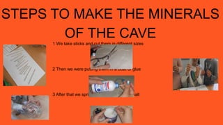 STEPS TO MAKE THE MINERALS
OF THE CAVE
1 We take sticks and cut them in different sizes
2 Then we were putting them in a boat of glue
3 After that we sprinkle the glitter and the salt
 