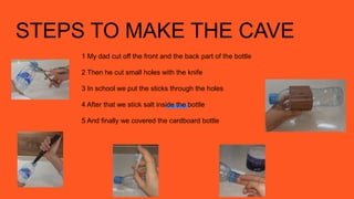 STEPS TO MAKE THE CAVE
1 My dad cut off the front and the back part of the bottle
2 Then he cut small holes with the knife
3 In school we put the sticks through the holes
4 After that we stick salt inside the bottle
5 And finally we covered the cardboard bottle
 