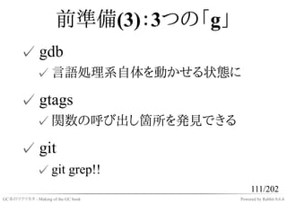 前準備(3)：3つの「g」
       ✓ gdb
              ✓ 言語処理系自体を動かせる状態に

       ✓ gtags
              ✓ 関数の呼び出し箇所を発見できる

       ✓ git
              ✓ git grep!!
                                           111/202
GC本のツクリカタ - Making of the GC book     Powered by Rabbit 0.6.4
 