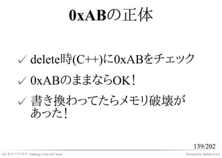 0xABの正体

       ✓ delete時(C++)に0xABをチェック
       ✓ 0xABのままならOK！
       ✓ 書き換わってたらメモリ破壊が
         あった！

                                                   139/202
GC本のツクリカタ - Making of the GC book             Powered by Rabbit 0.6.4
 