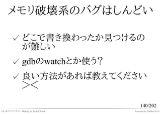 メモリ破壊系のバグはしんどい

       ✓ どこで書き換わったか見つけるの
         が難しい
       ✓ gdbのwatchとか使う？
       ✓ 良い方法があれば教えてください
         ＞＜

                                         140/202
GC本のツクリカタ - Making of the GC book   Powered by Rabbit 0.6.4
 