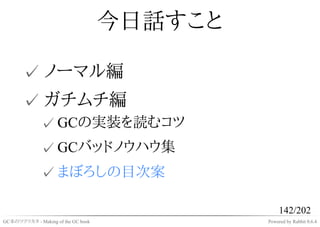 今日話すこと

       ✓ ノーマル編
       ✓ ガチムチ編
              ✓ GCの実装を読むコツ
              ✓ GCバッドノウハウ集
              ✓ まぼろしの目次案

                                                  142/202
GC本のツクリカタ - Making of the GC book            Powered by Rabbit 0.6.4
 
