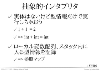 抽象的インタプリタ
       ✓ 実体はないけど型情報だけで実
         行しちゃおう
              ✓1 + 1 = 2
              ✓ => int + int = int

       ✓ ローカル変数配列、スタック内に
         入る型情報を記録
              ✓ => 参照マップ
                                          157/202
GC本のツクリカタ - Making of the GC book    Powered by Rabbit 0.6.4
 
