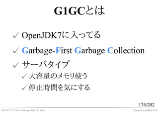 G1GCとは

       ✓ OpenJDK7に入ってる
       ✓ Garbage-First Garbage Collection
       ✓ サーバタイプ
              ✓ 大容量のメモリ使う
              ✓ 停止時間を気にする

                                                  174/202
GC本のツクリカタ - Making of the GC book            Powered by Rabbit 0.6.4
 