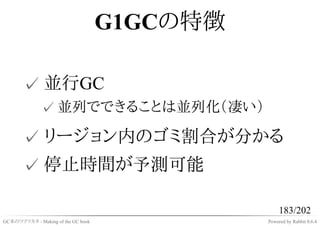 G1GCの特徴

       ✓ 並行GC
              ✓ 並列でできることは並列化（凄い）

       ✓ リージョン内のゴミ割合が分かる
       ✓ 停止時間が予測可能

                                                   183/202
GC本のツクリカタ - Making of the GC book             Powered by Rabbit 0.6.4
 