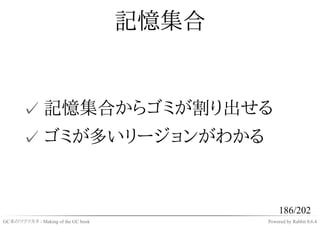 記憶集合


       ✓ 記憶集合からゴミが割り出せる
       ✓ ゴミが多いリージョンがわかる


                                                186/202
GC本のツクリカタ - Making of the GC book          Powered by Rabbit 0.6.4
 