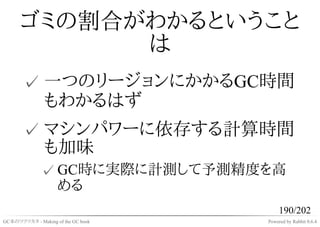 ゴミの割合がわかるということ
            は
       ✓ 一つのリージョンにかかるGC時間
         もわかるはず
       ✓ マシンパワーに依存する計算時間
         も加味
              ✓ GC時に実際に計測して予測精度を高
                める
                                         190/202
GC本のツクリカタ - Making of the GC book   Powered by Rabbit 0.6.4
 