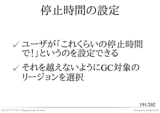 停止時間の設定

       ✓ ユーザが「これくらいの停止時間
         で！」というのを設定できる
       ✓ それを越えないようにGC対象の
         リージョンを選択

                                            191/202
GC本のツクリカタ - Making of the GC book      Powered by Rabbit 0.6.4
 
