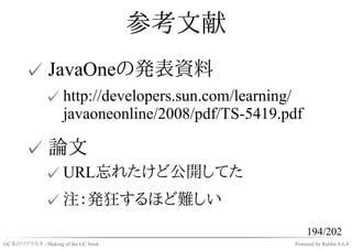 参考文献
       ✓ JavaOneの発表資料
              ✓ http://developers.sun.com/learning/
                javaoneonline/2008/pdf/TS-5419.pdf

       ✓ 論文
              ✓ URL忘れたけど公開してた
              ✓ 注：発狂するほど難しい
                                                      194/202
GC本のツクリカタ - Making of the GC book                Powered by Rabbit 0.6.4
 