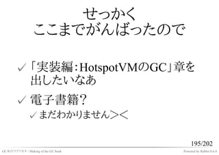 せっかく
                 ここまでがんばったので

       ✓ 「実装編：HotspotVMのGC」章を
         出したいなあ
       ✓ 電子書籍？
              ✓ まだわかりません＞＜

                                         195/202
GC本のツクリカタ - Making of the GC book   Powered by Rabbit 0.6.4
 