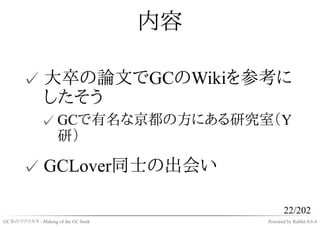 内容

       ✓ 大卒の論文でGCのWikiを参考に
         したそう
              ✓ GCで有名な京都の方にある研究室（Y
                研）

       ✓ GCLover同士の出会い

                                                22/202
GC本のツクリカタ - Making of the GC book        Powered by Rabbit 0.6.4
 