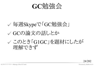GC勉強会

       ✓ 毎週Skypeで「GC勉強会」
       ✓ GCの論文の話しとか
       ✓ このとき「G1GC」を題材にしたが
         理解できず

                                                   24/202
GC本のツクリカタ - Making of the GC book           Powered by Rabbit 0.6.4
 
