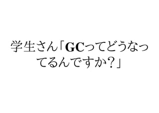 学生さん「GCってどうなっ
  てるんですか？」
 
