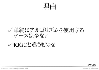 理由


       ✓ 単純にアルゴリズムを使用する
         ケースは少ない
       ✓ RJGCと違うものを


                                                79/202
GC本のツクリカタ - Making of the GC book        Powered by Rabbit 0.6.4
 