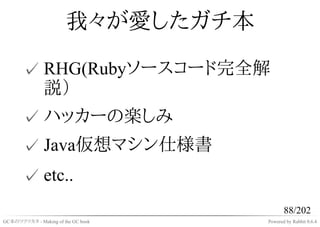 我々が愛したガチ本

       ✓ RHG(Rubyソースコード完全解
         説）
       ✓ ハッカーの楽しみ
       ✓ Java仮想マシン仕様書
       ✓ etc..
                                           88/202
GC本のツクリカタ - Making of the GC book   Powered by Rabbit 0.6.4
 