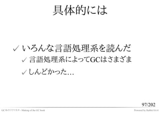 具体的には


       ✓ いろんな言語処理系を読んだ
              ✓ 言語処理系によってGCはさまざま
              ✓ しんどかった…



                                                   97/202
GC本のツクリカタ - Making of the GC book           Powered by Rabbit 0.6.4
 