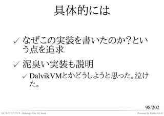 具体的には

       ✓ なぜこの実装を書いたのか？とい
         う点を追求
       ✓ 泥臭い実装も説明
              ✓ DalvikVMとかどうしようと思った。泣け
                た。


                                                   98/202
GC本のツクリカタ - Making of the GC book           Powered by Rabbit 0.6.4
 