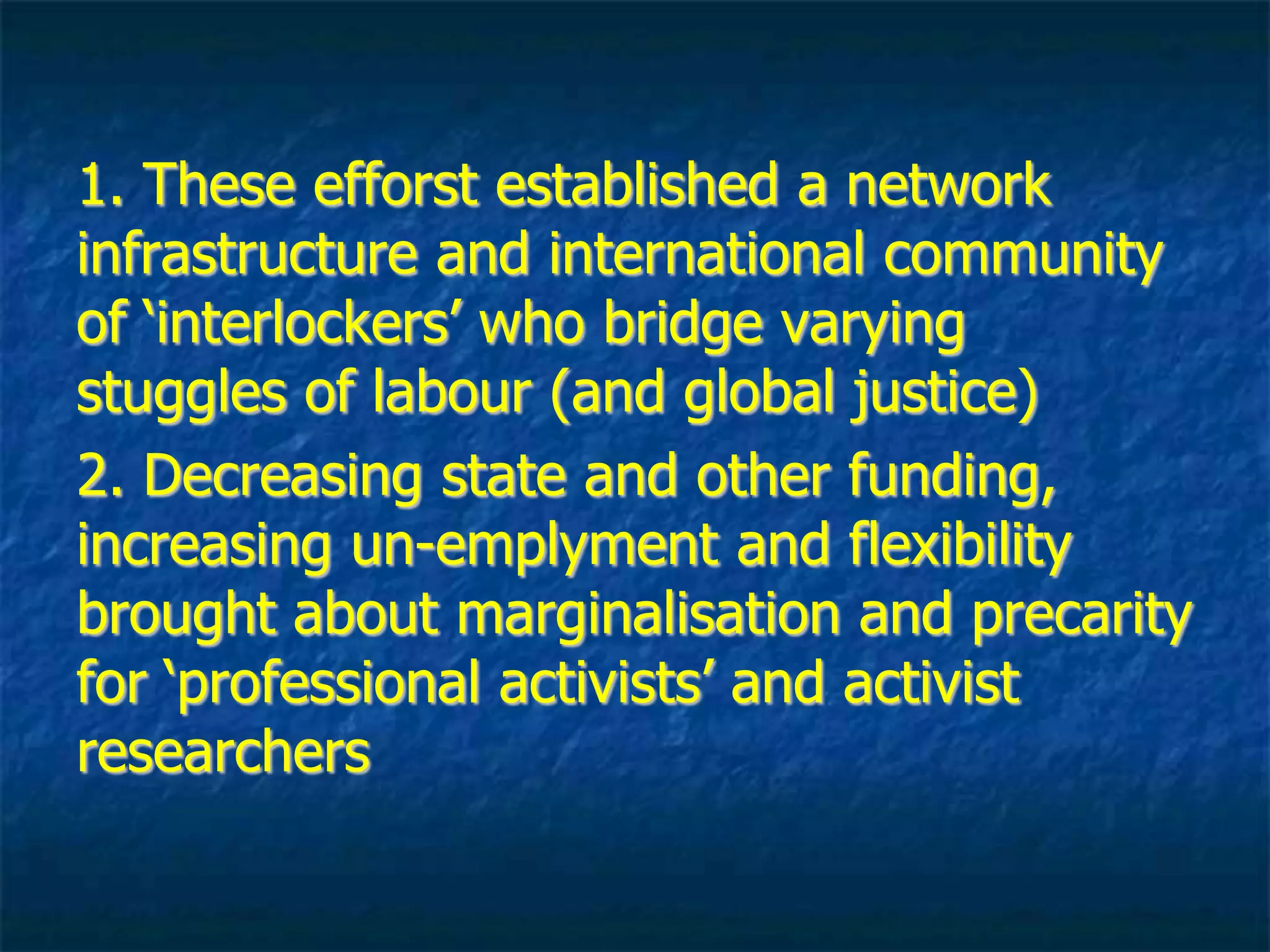 1. established networks and international
community of ‘interlockers’ who bridge
labour, radical knowledge, and social
justice struggles
2. Decreasing state and corporate funding,
increasing un-employment, and flexibility
brought about marginalisation and precarity
for ‘professional activists’ and activist
researchers
 