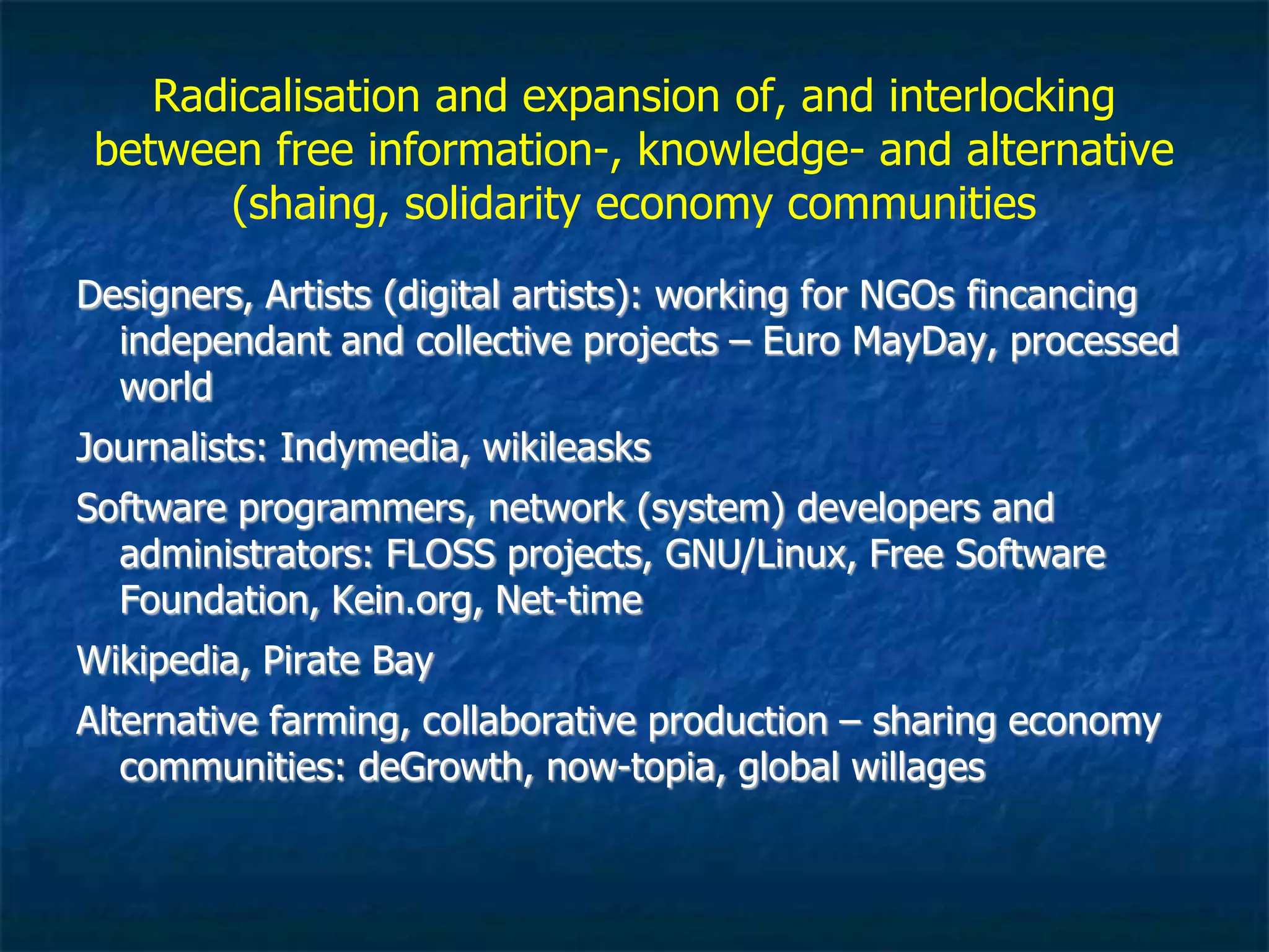 convergence with free information /knowledge,
culture and economy (sharing, solidarity, gift)
communities
Designers, Artists (digital artists): working for NGOs fincancing
independant and collective projects – Euro MayDay, processed
world..
Citizen Journalism and media activism: Indymedia, Wikileaks…
Software programmers, network (system) developers and
administrators: FLOSS projects, GNU/Linux, Free Software
Foundation, Kein.org, Net-time
Wikipedia, Pirate Bay
Alternative farming, collaborative production – sharing
economy communities: deGrowth, now-topia, global willages
 