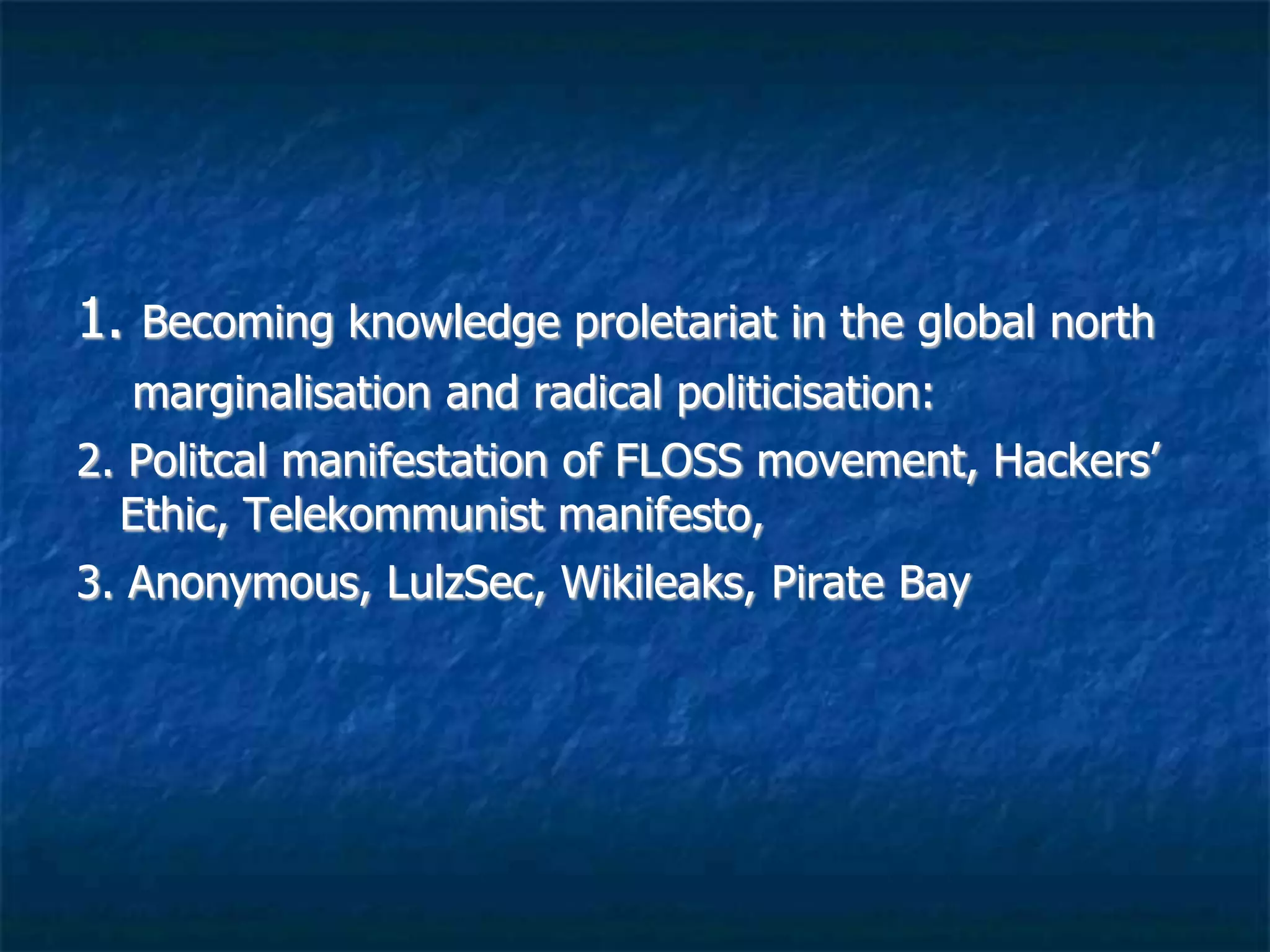 1. Becoming knowledge proletariat in the global north
marginalisation and radical politicisation:
2. Political manifestation of FLOSS movement, Hackers’
Ethic, Telekommunist manifesto,
3. Anonymous, LulzSec, Wikileaks, Pirate Bay, Red Hack
 