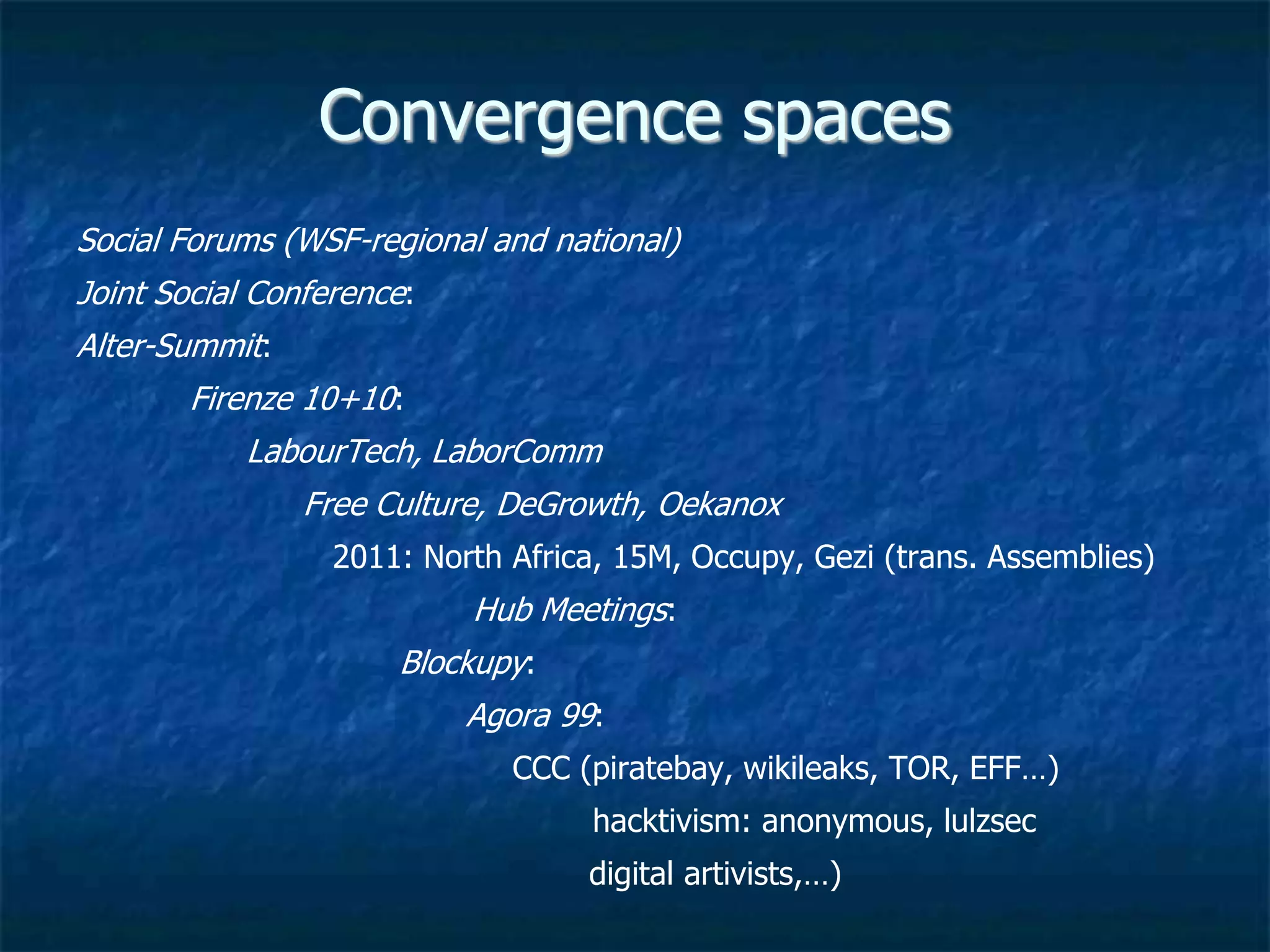 Spaces of Convergence
Social Forums (WSF-regional and national)
Joint Social Conference:
Alter-Summit:
Firenze 10+10:
LabourTech, LaborComm
2011: North Africa, 15M, Occupy, Gezi (trans. Assemblies)
Hub Meetings, Blockupy, Agora 99
Free Culture, DeGrowth, Oekanox
Chaos Computer Club, piratebay, wikileaks,
TOR, EFF…), hacktivism: anonymous, lulzsec
digital artivists,…)
 