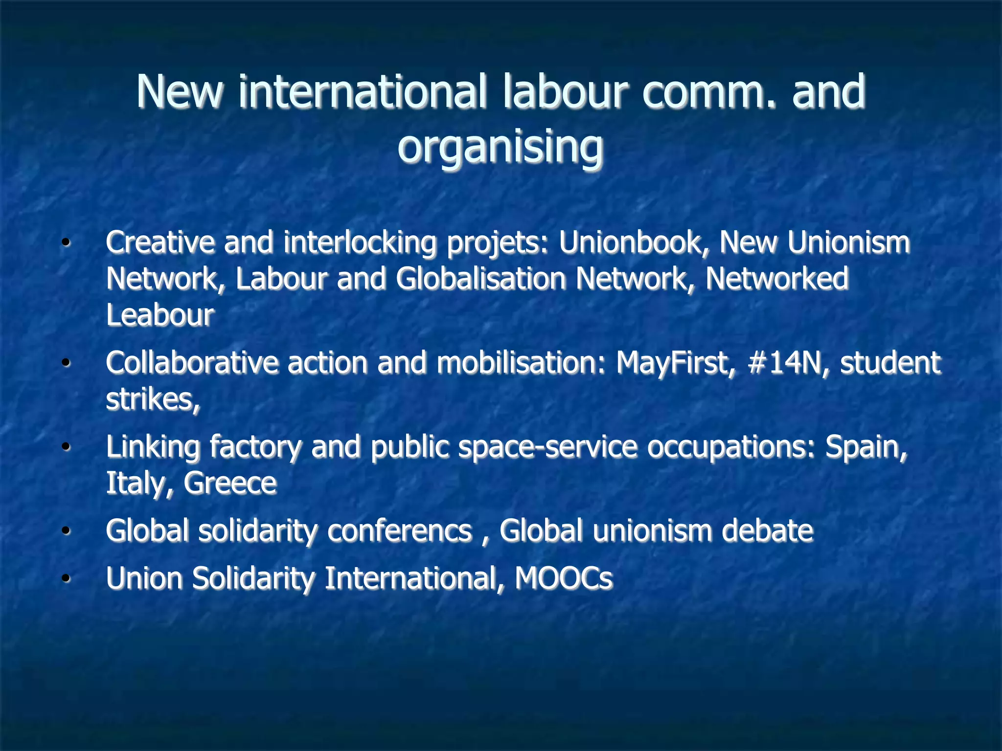 New international labour communication
and organising
• Creative and interlocking projets: Unionbook, New Unionism
Network, Labour and Globalisation Network, Networked
Labour
• Collaborative action and mobilisation: Oakland, MayFirst,
#14N, student strikes,
• Linking factory and public space, service occupations, Spain,
Italy, Greece…
• Global Solidarity conferences , global unionism debate
• Union Solidarity International, MOOCs..
 