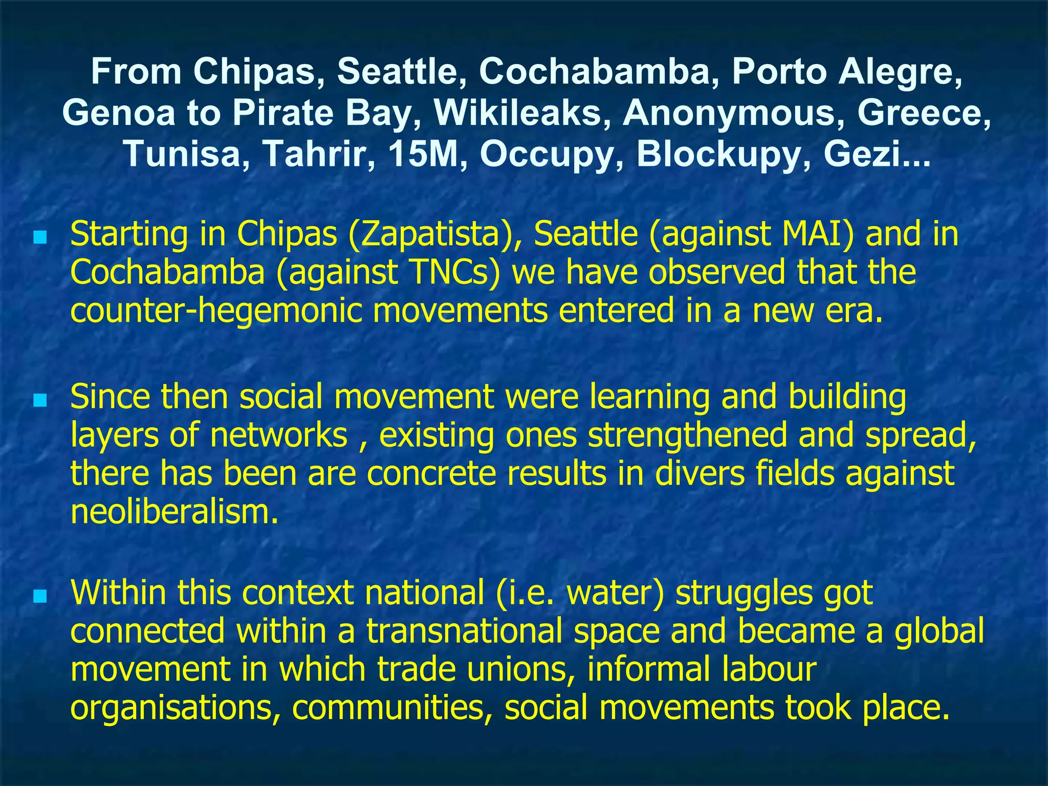 From Chipas, Seattle, Cochabamba, Porto Alegre,
Genoa to Pirate Bay, Wikileaks, Anonymous, Greece,
Tunisa, Tahrir, 15M, Occupy, Blockupy, Gezi...
 Starting in Chipas (Zapatista), Seattle (against MAI) and in
Cochabamba (against TNCs) we have observed that the
counter-hegemonic movements entered in a new era.
 Since then social movement were learning and building
layers of networks , existing ones strengthened and spread,
there has been are concrete results in divers fields against
neoliberalism.
 Within this context national (i.e. water) struggles got
connected within a transnational space and became a global
movement in which trade unions, informal labour
organisations, communities, social movements took place.
 