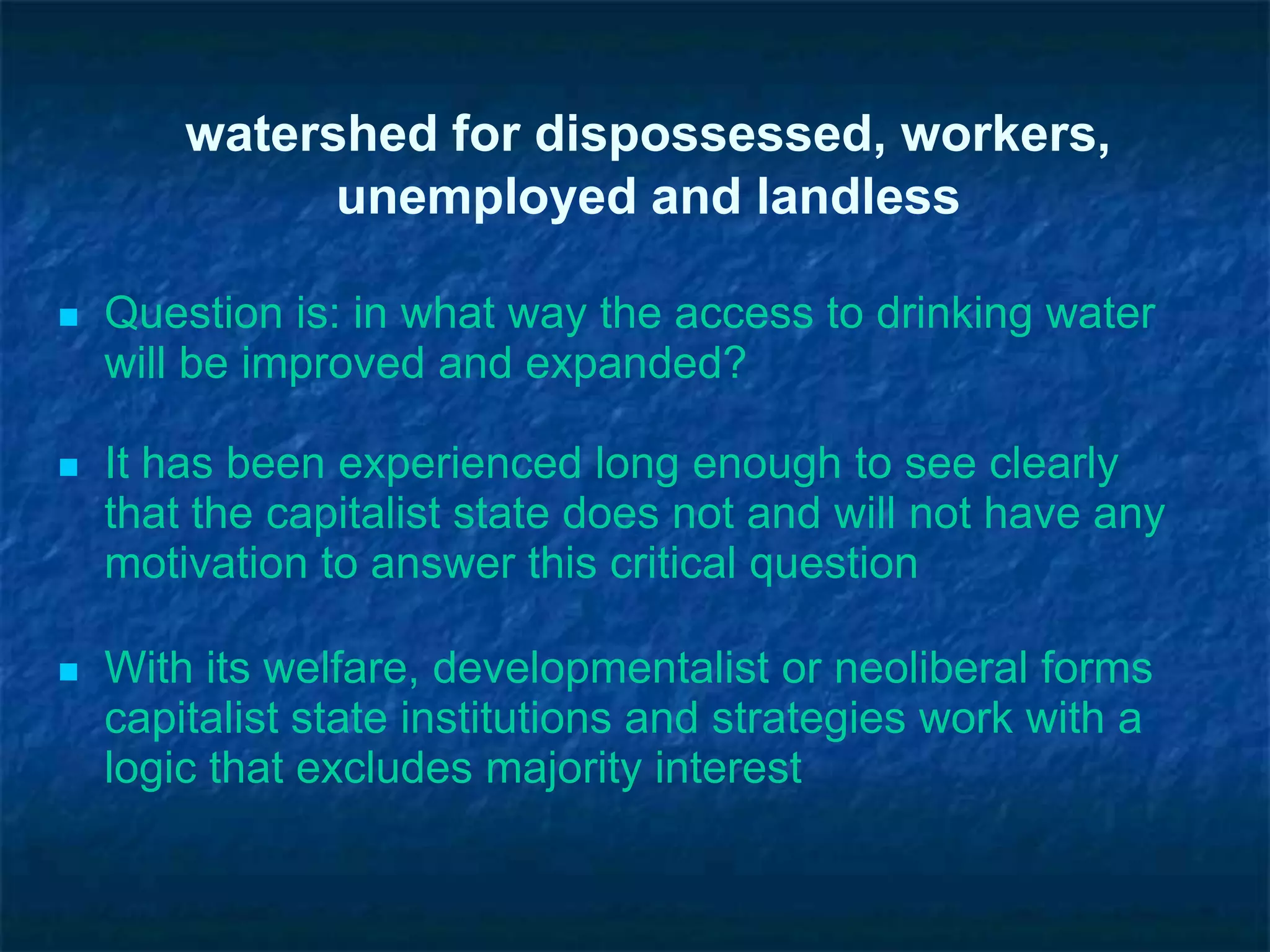 watershed for dispossessed, workers,
unemployed and landless
 Question is: in what way the access to drinking water
will be improved and expanded?
 It has been experienced long enough to see clearly
that the capitalist state does not and will not have any
motivation to answer this critical question
 With its welfare, developmentalist or neoliberal forms
capitalist state institutions and strategies work with a
logic that excludes majority interest
 