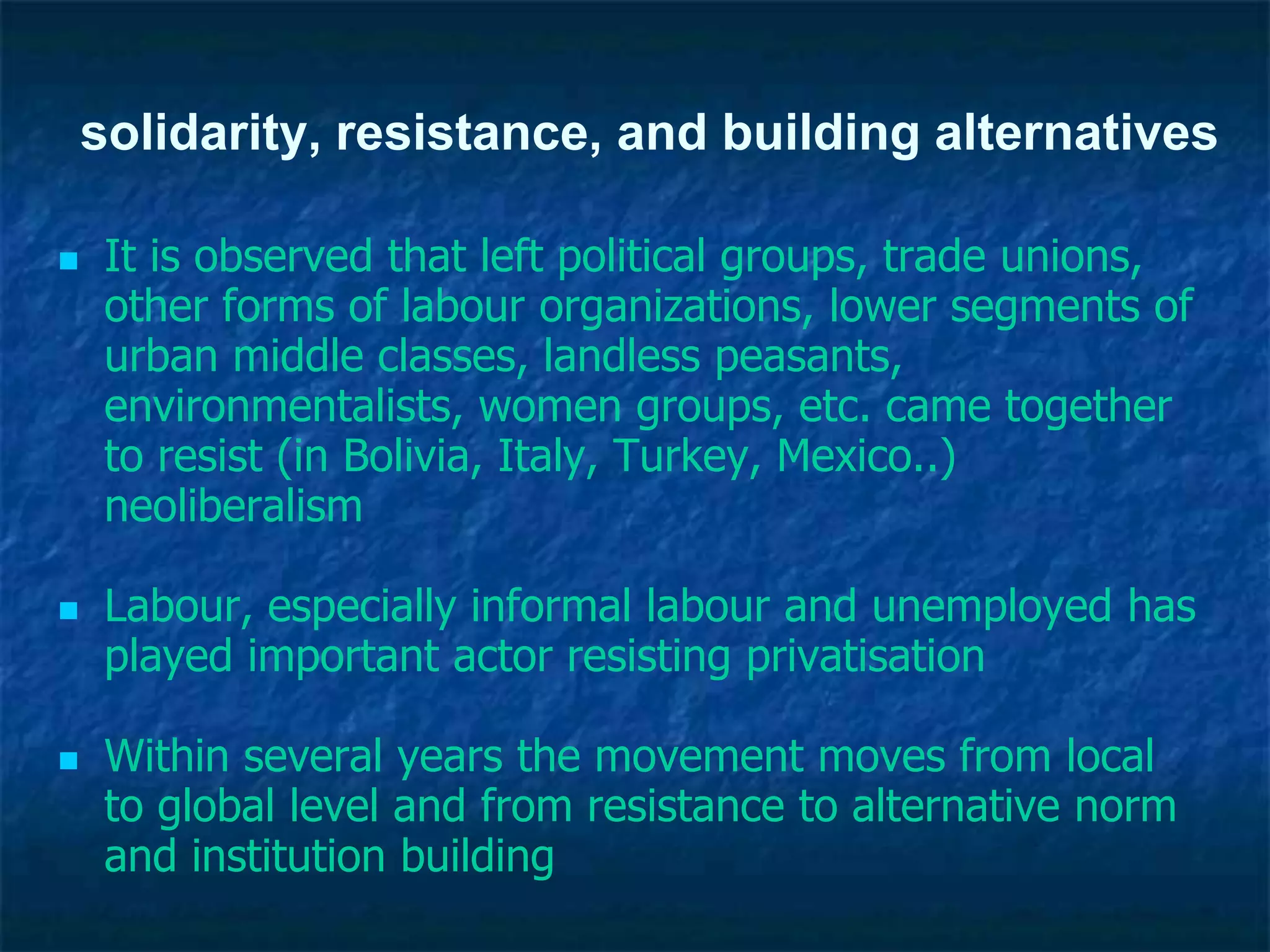 solidarity, resistance, and building alternatives
 It is observed that left political groups, trade unions,
other forms of labour organizations, lower segments of
urban middle classes, landless peasants,
environmentalists, women groups, etc. came together
to resist (in Bolivia, Italy, Turkey, Mexico..)
neoliberalism
 Labour, especially informal labour and unemployed has
played important actor resisting privatisation
 Within several years the movement moves from local
to global level and from resistance to alternative norm
and institution building
 
